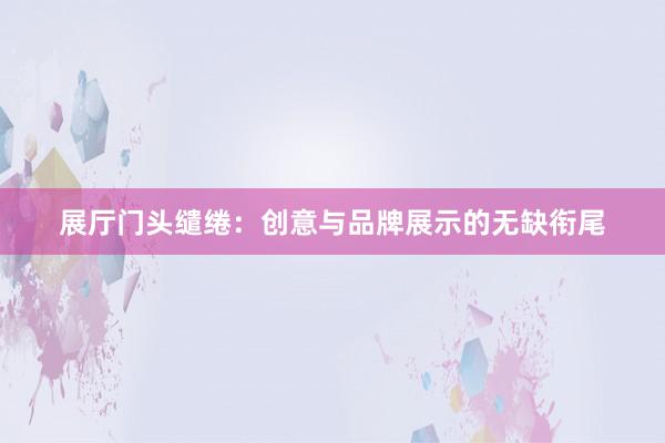 展厅门头缱绻：创意与品牌展示的无缺衔尾
